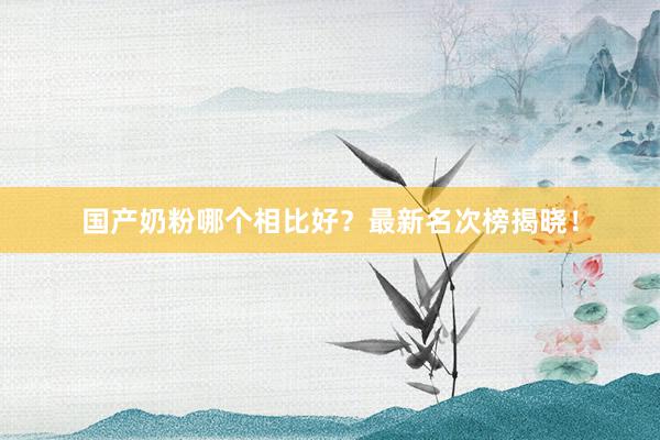 国产奶粉哪个相比好？最新名次榜揭晓！