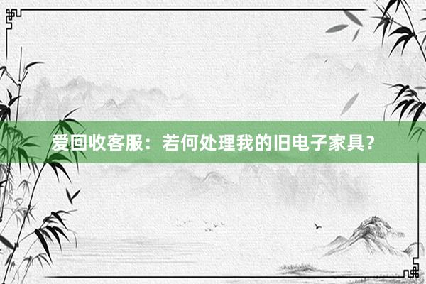 爱回收客服：若何处理我的旧电子家具？